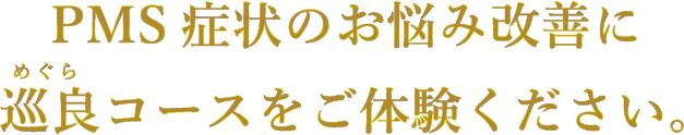 PMS症状のお悩み改善に巡良(めぐら)コースをご体験ください。