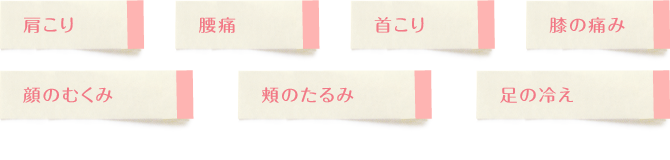 肩こり、腰痛、首こり、膝の痛み、顔のむくみ、頬のたるみ、足の冷え